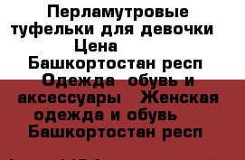 Перламутровые туфельки для девочки  › Цена ­ 800 - Башкортостан респ. Одежда, обувь и аксессуары » Женская одежда и обувь   . Башкортостан респ.